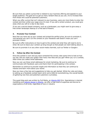 Be sure that you select a prize that is related to your business offering and appeals to your
target audience. The goal isn’t to get as many random likes as you can, it’s to increase likes
from those who could be potential customers.
When you offer a prize that isn’t relevant to your business, users are more likely to enter the
contest and then unlike your page once it’s over. If you sell a certain product, you could give
away what you sell on a day to day basis.
If you are a service based company, such as a landscaper, you might want to give away a
free winter landscape cleanup or a free bed of flowers.
3.

Promote Your Contest

Now that you have set up your contest and picked the perfect prize, be sure to promote it.
Just because you can’t run the contest on your Facebook wall doesn’t mean you can’t
promote it there.
Be sure to offer instructions on how to get to the contest and what they will need to do to
enter. Be sure to leave your contest up long enough so that people can start talking about it.
Be sure to promote it on any other social media channels, such as Twitter or Google+.
4.

Follow Up After the Contest

Once the contest is over and you have contacted the winner, take some time to look at how
you did. Did you meet your goals? How many new likes did you get? When you run a contest,
often times you collect email addresses.
Now you can use these email addresses for email marketing. Be sure to continue to
communicate with Facebook users and thank them for participating in the contest.
Remember to continue to provide insight and information so that they can continue to
interact and learn more about your brand.
Now you have a few tips and suggestions to help you get started. While the rules and steps
to setting up a Facebook contest seem strict and a little bit overwhelming, the overall benefit
of gathering new fans and potential customers is priceless.
This guest blog post was written by Full Media, an Atlanta SEO firm. Specializing in internet
marketing and website design in Atlanta, we offer a high level of expertise and service to
organizations of all kinds, regardless of size or industry.

www.Seocustomer.com

Page 57/97

 