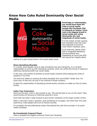 Know How Coke Ruled Dominantly Over Social
Media
Knowingly or unknowingly,
you would have liked the
Coke in social media
portals like Facebook (FB)
or followed on twitter. Cocacola is the biggest brand in
social media and ruling
dominantly the vast
magnitude of social media.
It is the matter of high surprise
and inspiration that how Coke
has expanded its brand to
multi-million Facebook users.
In an interview, Wendy Clark,
SVP of Integrated Marketing
Communications and
Capabilities at Coca-Cola (KO)
has shared her insights about
making of a giant social brand in the social media world.
Share Something Sharable
In a world, where people come to seek something new and interesting, it is a brand’s
responsibility to come up with interesting contents, which can suffice the thrust of reading or
watching interesting stuffs over social media.
In this way, coke prefers to develop its social media contents while keeping two kinds of
audience in its mind.
The first kind relates to existing 59 million Facebook Fans and 672827 Twitter fans. For
Coca-Cola, its fans are not just in the confines of these numbers.
It takes the responsibility of developing shared-worthy contents to enable our fans to share
further.
Listen Your Consumers
Gone are the days, when it was enough to say, “We will get back to you on this issue”. Now,
social brands are focusing on listening customer’s voice.
Coca-Cola has taken a step forward to give human interaction to this large number of fans.
When a coke fans raises a question, post something on its pages, and share their first coke
experience, Coke people come out to interact actively.
It is probably the groundbreaking reason that backed this soft-drink provider in its social
media campaign.
Be Consistently Frequent Player
Coke is probably the biggest consumer brand over Facebook.
www.Seocustomer.com

Page 58/97

 