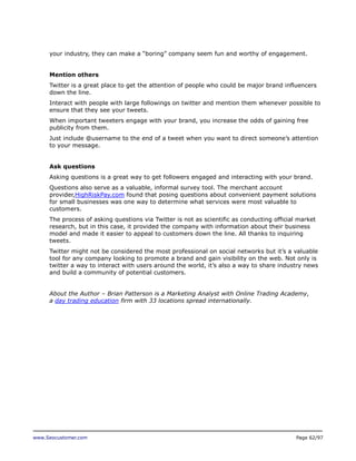 your industry, they can make a “boring” company seem fun and worthy of engagement.
Mention others
Twitter is a great place to get the attention of people who could be major brand influencers
down the line.
Interact with people with large followings on twitter and mention them whenever possible to
ensure that they see your tweets.
When important tweeters engage with your brand, you increase the odds of gaining free
publicity from them.
Just include @username to the end of a tweet when you want to direct someone’s attention
to your message.
Ask questions
Asking questions is a great way to get followers engaged and interacting with your brand.
Questions also serve as a valuable, informal survey tool. The merchant account
provider,HighRiskPay.com found that posing questions about convenient payment solutions
for small businesses was one way to determine what services were most valuable to
customers.
The process of asking questions via Twitter is not as scientific as conducting official market
research, but in this case, it provided the company with information about their business
model and made it easier to appeal to customers down the line. All thanks to inquiring
tweets.
Twitter might not be considered the most professional on social networks but it’s a valuable
tool for any company looking to promote a brand and gain visibility on the web. Not only is
twitter a way to interact with users around the world, it’s also a way to share industry news
and build a community of potential customers.
About the Author – Brian Patterson is a Marketing Analyst with Online Trading Academy,
a day trading education firm with 33 locations spread internationally.

www.Seocustomer.com

Page 62/97

 