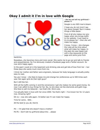 Okay I admit it I’m in love with Google
- But do not tell my girlfriend –
please !!!

Google is any SEO man’s dream.
I hope you do not mind I say
her about Google? But it makes
things a little easier.
First of all she makes me very
happy when she brings traffic
to my website. I just need to
try to please her – then she will
make me happy.
I know, I know – she changes
the rules all the time about
what will make her happy. In
the past she was happy just
with a few keywords on the
page and some juice from
backlinks.
Nowadays, she becomes more and more social. She wants me to go out and talk to friends
and acquaintances. So I’ve obviously created a Facebook page and a Twitter account. So
now she’s happy again.
In the past I could sit in the basement and drinking cola and get lots of love from her – but
these days she wants much more from me.
I think her mother and father were engineers, because her body language is actually pretty
easy to read.
Yes yes I know – she likes to tease me and change her preferences up to 500 times each
year. But again girls do that right guys?
But I still like her.
With all the traffic coming in and the conversions I get she makes me some good money. So
now I can adfort to buy things for her. No, no she does not like diamonds and gold rings.
She likes to sell me Adwords – but that’s OK. She’s cute.
I’ve actually been in love with her since 2000. Yes that’s right – I’ve known her for 12 years
now. Amazing right?
Oh no – now she calls again. I’d better see if I can make her happy.
Time for some… SEO…
All the best to you all, Henrik
PS – I’m glad that she doesn’t have a mother!
PS PS – Don’t tell my girlfriend about this … please

www.Seocustomer.com

Page 64/97

 