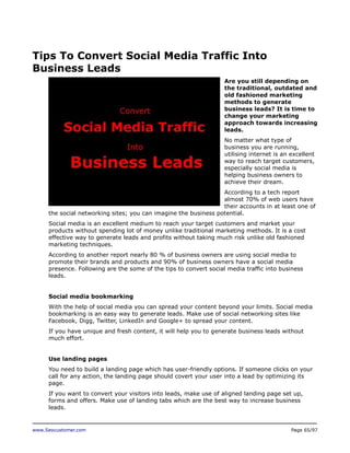 Tips To Convert Social Media Traffic Into
Business Leads
Are you still depending on
the traditional, outdated and
old fashioned marketing
methods to generate
business leads? It is time to
change your marketing
approach towards increasing
leads.
No matter what type of
business you are running,
utilising internet is an excellent
way to reach target customers,
especially social media is
helping business owners to
achieve their dream.
According to a tech report
almost 70% of web users have
their accounts in at least one of
the social networking sites; you can imagine the business potential.
Social media is an excellent medium to reach your target customers and market your
products without spending lot of money unlike traditional marketing methods. It is a cost
effective way to generate leads and profits without taking much risk unlike old fashioned
marketing techniques.
According to another report nearly 80 % of business owners are using social media to
promote their brands and products and 90% of business owners have a social media
presence. Following are the some of the tips to convert social media traffic into business
leads.
Social media bookmarking
With the help of social media you can spread your content beyond your limits. Social media
bookmarking is an easy way to generate leads. Make use of social networking sites like
Facebook, Digg, Twitter, LinkedIn and Google+ to spread your content.
If you have unique and fresh content, it will help you to generate business leads without
much effort.
Use landing pages
You need to build a landing page which has user-friendly options. If someone clicks on your
call for any action, the landing page should covert your user into a lead by optimizing its
page.
If you want to convert your visitors into leads, make use of aligned landing page set up,
forms and offers. Make use of landing tabs which are the best way to increase business
leads.

www.Seocustomer.com

Page 65/97

 