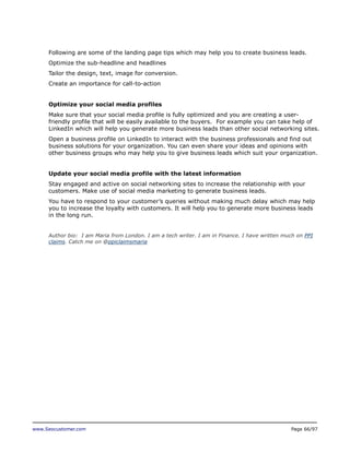 Following are some of the landing page tips which may help you to create business leads.
Optimize the sub-headline and headlines
Tailor the design, text, image for conversion.
Create an importance for call-to-action
Optimize your social media profiles
Make sure that your social media profile is fully optimized and you are creating a userfriendly profile that will be easily available to the buyers. For example you can take help of
LinkedIn which will help you generate more business leads than other social networking sites.
Open a business profile on LinkedIn to interact with the business professionals and find out
business solutions for your organization. You can even share your ideas and opinions with
other business groups who may help you to give business leads which suit your organization.
Update your social media profile with the latest information
Stay engaged and active on social networking sites to increase the relationship with your
customers. Make use of social media marketing to generate business leads.
You have to respond to your customer’s queries without making much delay which may help
you to increase the loyalty with customers. It will help you to generate more business leads
in the long run.
Author bio: I am Maria from London. I am a tech writer. I am in Finance. I have written much on PPI
claims. Catch me on @ppiclaimsmaria

www.Seocustomer.com

Page 66/97

 