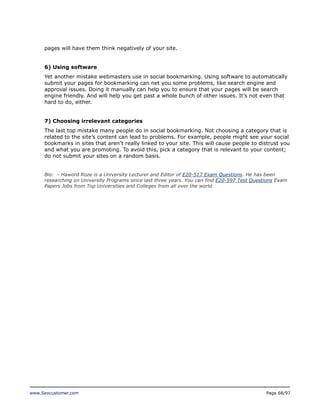pages will have them think negatively of your site.
6) Using software
Yet another mistake webmasters use in social bookmarking. Using software to automatically
submit your pages for bookmarking can net you some problems, like search engine and
approval issues. Doing it manually can help you to ensure that your pages will be search
engine friendly. And will help you get past a whole bunch of other issues. It’s not even that
hard to do, either.
7) Choosing irrelevant categories
The last top mistake many people do in social bookmarking. Not choosing a category that is
related to the site’s content can lead to problems. For example, people might see your social
bookmarks in sites that aren’t really linked to your site. This will cause people to distrust you
and what you are promoting. To avoid this, pick a category that is relevant to your content;
do not submit your sites on a random basis.
Bio: - Haword Roze is a University Lecturer and Editor of E20-517 Exam Questions. He has been
researching on University Programs since last three years. You can find E20-597 Test Questions Exam
Papers Jobs from Top Universities and Colleges from all over the world.

www.Seocustomer.com

Page 68/97

 