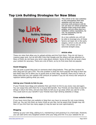 Top Link Building Strategies for New Sites
This article is for new websites
on the assumption that new
websites will not have any
previous web presence and do
not yet have an online presence.
Organic links come from other
people, and are often due to a
website’s online reputation, its
use, its popularity and its
current content.

As a new website you will not
be able to leverage any of these
factors (at least not in the early
stages), which is why all of the
tips in this article can be
actioned straight away.
Article sites
These are sites that allow you to upload articles and link from them. They do not have a
massive page rank, but do still offer links that Google and the others will pay attention to.
Many of them do not have very strict rules about content. Some of them do not even check
your content for accuracy. There are a lot of them, so try to find ones that are popular.
Guest blogging
You can post a guest blog post on someone else’s blog/website. They get free content for
their blog and you get a link. The only problem is that the more popular the blog is then the
less likely they are to allow you to guest post on their blog. However, there are so many of
these sites that you can upload a fair amount of content if you do not mind a fair amount of
rejection before getting what you want.
Asking your friends to link to you
If your friends have blogs and websites then ask them to link to you every now and again.
You can swap links with them for a mutual SEO benefit. Your friends are less likely to ask for
things in return for links, and are less likely to tell you to go away when you ask for a link.
This could work to your benefit if your friends have high-ranking websites or blogs.
Cross website linking
If you have more than one website or blog then you have no excuse for not cross-linking
them up. You can link them as many times as you like, but be aware that Google may not
like it if you link from too many pages (it may be seen as over optimization).
Blogging
Setting up your own blog, adding to it, maintaining it and growing it is a hard task. However,
you can add some very targeted content onto your blog and link it to your website for an
www.Seocustomer.com

Page 69/97

 