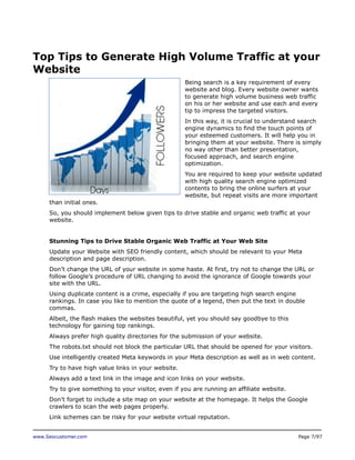 Top Tips to Generate High Volume Traffic at your
Website
Being search is a key requirement of every
website and blog. Every website owner wants
to generate high volume business web traffic
on his or her website and use each and every
tip to impress the targeted visitors.
In this way, it is crucial to understand search
engine dynamics to find the touch points of
your esteemed customers. It will help you in
bringing them at your website. There is simply
no way other than better presentation,
focused approach, and search engine
optimization.
You are required to keep your website updated
with high quality search engine optimized
contents to bring the online surfers at your
website, but repeat visits are more important
than initial ones.
So, you should implement below given tips to drive stable and organic web traffic at your
website.
Stunning Tips to Drive Stable Organic Web Traffic at Your Web Site
Update your Website with SEO friendly content, which should be relevant to your Meta
description and page description.
Don’t change the URL of your website in some haste. At first, try not to change the URL or
follow Google’s procedure of URL changing to avoid the ignorance of Google towards your
site with the URL.
Using duplicate content is a crime, especially if you are targeting high search engine
rankings. In case you like to mention the quote of a legend, then put the text in double
commas.
Albeit, the flash makes the websites beautiful, yet you should say goodbye to this
technology for gaining top rankings.
Always prefer high quality directories for the submission of your website.
The robots.txt should not block the particular URL that should be opened for your visitors.
Use intelligently created Meta keywords in your Meta description as well as in web content.
Try to have high value links in your website.
Always add a text link in the image and icon links on your website.
Try to give something to your visitor, even if you are running an affiliate website.
Don’t forget to include a site map on your website at the homepage. It helps the Google
crawlers to scan the web pages properly.
Link schemes can be risky for your website virtual reputation.
www.Seocustomer.com

Page 7/97

 
