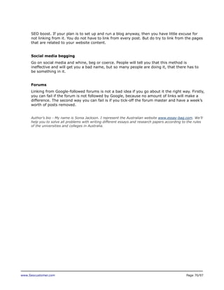 SEO boost. If your plan is to set up and run a blog anyway, then you have little excuse for
not linking from it. You do not have to link from every post. But do try to link from the pages
that are related to your website content.
Social media begging
Go on social media and whine, beg or coerce. People will tell you that this method is
ineffective and will get you a bad name, but so many people are doing it, that there has to
be something in it.
Forums
Linking from Google-followed forums is not a bad idea if you go about it the right way. Firstly,
you can fail if the forum is not followed by Google, because no amount of links will make a
difference. The second way you can fail is if you tick-off the forum master and have a week’s
worth of posts removed.
Author’s bio - My name is Sonia Jackson. I represent the Australian website www.essay-bag.com. We’ll
help you to solve all problems with writing different essays and research papers according to the rules
of the universities and colleges in Australia.

www.Seocustomer.com

Page 70/97

 