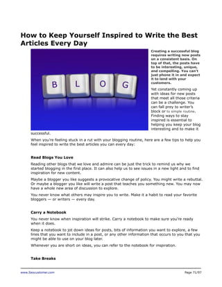 How to Keep Yourself Inspired to Write the Best
Articles Every Day
Creating a successful blog
requires writing new posts
on a consistent basis. On
top of that, the posts have
to be interesting, unique,
and compelling. You can’t
just phone it in and expect
it to land with your
customers.

Yet constantly coming up
with ideas for new posts
that meet all those criteria
can be a challenge. You
can fall prey to writer’s
block or to simple routine.
Finding ways to stay
inspired is essential to
helping you keep your blog
interesting and to make it
successful.
When you’re feeling stuck in a rut with your blogging routine, here are a few tips to help you
feel inspired to write the best articles you can every day:
Read Blogs You Love
Reading other blogs that we love and admire can be just the trick to remind us why we
started blogging in the first place. It can also help us to see issues in a new light and to find
inspiration for new content.
Maybe a blogger you like suggests a provocative change of policy. You might write a rebuttal.
Or maybe a blogger you like will write a post that teaches you something new. You may now
have a whole new area of discussion to explore.
You never know what others may inspire you to write. Make it a habit to read your favorite
bloggers — or writers — every day.
Carry a Notebook
You never know when inspiration will strike. Carry a notebook to make sure you’re ready
when it does.
Keep a notebook to jot down ideas for posts, bits of information you want to explore, a few
lines that you want to include in a post, or any other information that occurs to you that you
might be able to use on your blog later.
Whenever you are short on ideas, you can refer to the notebook for inspiration.
Take Breaks

www.Seocustomer.com

Page 71/97

 
