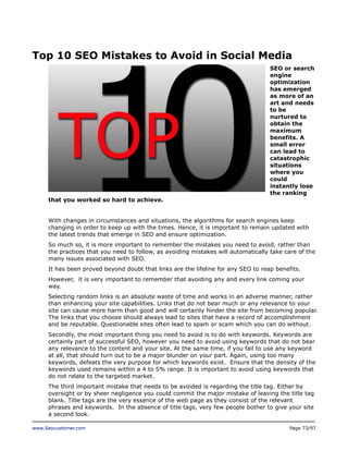 Top 10 SEO Mistakes to Avoid in Social Media
SEO or search
engine
optimization
has emerged
as more of an
art and needs
to be
nurtured to
obtain the
maximum
benefits. A
small error
can lead to
catastrophic
situations
where you
could
instantly lose
the ranking
that you worked so hard to achieve.
With changes in circumstances and situations, the algorithms for search engines keep
changing in order to keep up with the times. Hence, it is important to remain updated with
the latest trends that emerge in SEO and ensure optimization.
So much so, it is more important to remember the mistakes you need to avoid, rather than
the practices that you need to follow, as avoiding mistakes will automatically take care of the
many issues associated with SEO.
It has been proved beyond doubt that links are the lifeline for any SEO to reap benefits.
However, it is very important to remember that avoiding any and every link coming your
way.
Selecting random links is an absolute waste of time and works in an adverse manner, rather
than enhancing your site capabilities. Links that do not bear much or any relevance to your
site can cause more harm than good and will certainly hinder the site from becoming popular.
The links that you choose should always lead to sites that have a record of accomplishment
and be reputable. Questionable sites often lead to spam or scam which you can do without.
Secondly, the most important thing you need to avoid is to do with keywords. Keywords are
certainly part of successful SEO, however you need to avoid using keywords that do not bear
any relevance to the content and your site. At the same time, if you fail to use any keyword
at all, that should turn out to be a major blunder on your part. Again, using too many
keywords, defeats the very purpose for which keywords exist. Ensure that the density of the
keywords used remains within a 4 to 5% range. It is important to avoid using keywords that
do not relate to the targeted market.
The third important mistake that needs to be avoided is regarding the title tag. Either by
oversight or by sheer negligence you could commit the major mistake of leaving the title tag
blank. Title tags are the very essence of the web page as they consist of the relevant
phrases and keywords. In the absence of title tags, very few people bother to give your site
a second look.
www.Seocustomer.com

Page 73/97

 