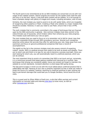 The fourth point to be remembered as far as SEO mistakes are concerned is to do with nonusage of text related content. Search engines are known for the spiders that crawl the web
and zero in on the text. Hence, a site that lacks content will be useless. It is not enough to
have a fantastic design with plenty of images and visuals, including animation, with no text.
Similarly, the next mistake you need to avoid is to do with spider blots, which are incapable
of recognizing either graphics or Flash. Creating a Flash only website is a major mistake that
should be avoided. However, in case you need to use Flash, ensure that it has a HTML
version.
The sixth mistake that is commonly committed is the usage of techniques that are frowned
upon by the SEO community in general. One common mistake most sites commit is the
indiscriminate use of keywords, which hinders rather than enhancing your sites progress.
This mistake could well brand your site as spam.
The next mistake that you need to focus on is to remember not to fall for clever copy that
promises impossible things through SEO consultancy services. Several such companies
advertise online about the services they offer for optimizing your site. Keep away from such
scammers and focus on genuine professional companies that have a record of
accomplishment.
The eighth on the list is the common mistake most site owners commit of expecting
instant results. SEO is a gradual process that needs to be built up slowly and steadily. There
are no short cuts and there is no way for any site to become a success overnight. Once you
start looking for short cuts, you will automatically resort to unethical practices, which you
can do without.
The next important thing to avoid is to remember that SEO is not touch and go, conversely,
it is a continuous process that keeps getting modified and improved as it evolves. New
techniques that emerge are constantly added; hence one should not forget to maintain the
website to current standards. Constant attention is what keeps SEO going strong.
The last point to keep in mind is to do with the much talked about unethical practice that is
called Black Hat SEO. Ranking of your site is certainly important as that is what can make or
break the future of a website, however resorting to unethical practices to gain ranking can
lead to permanent damage that could lead you to Google Sandbox, hence avoid this at all
costs.
This is a guest post by Ethan Millers of bw9.com, a site that offers savings and current
information on comcast cable and internet,click here to know more, as well as
other Comcast.com services.

www.Seocustomer.com

Page 74/97

 
