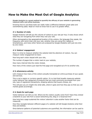 How to Make the Most Out of Google Analytics
Google Analytics is a great method to quantify the efficacy of your website in generating
inbound traffic and online business.

Knowing how to use these tools can really make a difference between great sales and
overwhelming sales. Read on more to know how to use it to greater effect…
# 1: Number of visits
Google Analytics will tell you the volume of visitors to your site per hour. It also shows which
sites they are navigating from when they visit your site.
Other demographics like geographical location of the visitors, the language they speak, the
frequency with which they visit your site, whether they are using PCs, tablets or
Smartphones, and many other factors are analyzed by Google Analytics with just one click
by one visitor.
# 2: Visitors’ engagement
Now it is time to measure whether the website held the attention of visitors. You can
measure visitor engagement to track:
How long each visitor stayed with your site,
The number of pages that a visitor read on your website,
How many internal links the visitor clicked,
How many of the visitors just read the first page and navigated out of it to another site.
# 3: eCommerce activity
Let’s measure how many of the visitors actually transacted an online purchase of your goods
and services.
This is not a region or currency specific option. It is a tool that broadly measures website
visitor behavior like categories of products that are most commonly purchased from your
site, type of registered transactions, shipping options that buyers choose, etc.
This will give you an insight into what sells, where it goes and how they pay so that you can
market goods accordingly.
# 4: Goals for each page
Visitor behavior can tell us a lot. Where do the visitors usually come from? Have they clicked
a backlink to your site from a social networking site, blog or a reciprocal link?
How long has a page sustained the visitors’ attention is also another factor that can be
measured.
How they navigate between different pages of a website will tell Google Analytics what their
likes and dislikes.
Once behavior patterns of potential customers are quantified, the information can be used to
www.Seocustomer.com

Page 75/97

 