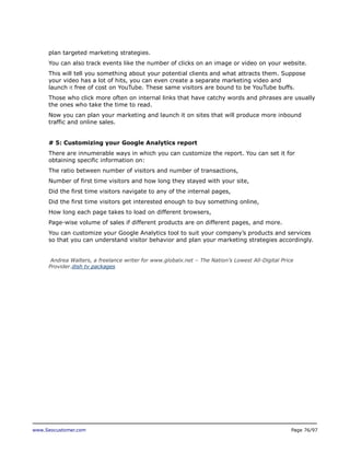 plan targeted marketing strategies.
You can also track events like the number of clicks on an image or video on your website.
This will tell you something about your potential clients and what attracts them. Suppose
your video has a lot of hits, you can even create a separate marketing video and
launch it free of cost on YouTube. These same visitors are bound to be YouTube buffs.
Those who click more often on internal links that have catchy words and phrases are usually
the ones who take the time to read.
Now you can plan your marketing and launch it on sites that will produce more inbound
traffic and online sales.
# 5: Customizing your Google Analytics report
There are innumerable ways in which you can customize the report. You can set it for
obtaining specific information on:
The ratio between number of visitors and number of transactions,
Number of first time visitors and how long they stayed with your site,
Did the first time visitors navigate to any of the internal pages,
Did the first time visitors get interested enough to buy something online,
How long each page takes to load on different browsers,
Page-wise volume of sales if different products are on different pages, and more.
You can customize your Google Analytics tool to suit your company’s products and services
so that you can understand visitor behavior and plan your marketing strategies accordingly.
Andrea Walters, a freelance writer for www.globalx.net – The Nation’s Lowest All-Digital Price
Provider.dish tv packages

www.Seocustomer.com

Page 76/97

 