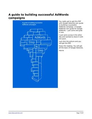 A guide to building successful AdWords
campaigns
You really got to get this PDF
with Google Adwords own guide
to building a successful
AdWords campaign. A Google
AdWords own guide for Google
AdWords – just come and grab
it now.
I just came across it the other
day and wanted to share it with
you guys.
Just click the picture and you
will get the PDF.
Enjoy the reading. You will get
all the basic of Google Adwords.
Henrik

www.Seocustomer.com

Page 77/97

 