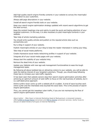 Add high quality search engine friendly contents in your website to convey the meaningful
information to your customers.
Always add page descriptions in your website.
Install all search engine friendly tools on your website.
Keep your search engine optimization strategy updated with recent search algorithms to get
the best turnout.
Keep the content headings crisp and catchy to grab the quick and lasting attention of your
targeted customers. In this way, it is also necessary to post meaningful contents in your
website.
Take help of article marketing websites.
You should write quality articles and publish on the reputed article sites such as
ezinearticles.com
Run a blog in support of your website.
Publish meaningful articles on your blog to keep the reader interested in visiting your blog.
Take help of social media platforms.
Create impressive social media networking profiles in support of your website.
Integrate all of your social media pages with your website.
Always test the usability of your website links.
Remove the dead links of your website.
Update your Website with new age web management functionalities to ease the tough
management tasks.
By following all above bulleted tips on attracting visitors to your website, you will be able to
seek the lasting interest of your targeted customers. Though, you should keep following
these tips to increase your web traffic regularly.
It has been seen that website owners stop their search engine optimization activities after
achieving an optimum amount of web traffic to focus on the real business of website, but it
is a self-destructive approach.
Online surfers never come up with a website all of a sudden. A kind of wave touches each
online surfer and the interested ones touched the wave back. This is the process of search
engine optimization.
Thus, you cannot get the ceaseless cyber traffic, if you are not maintaining the flow of
search engine optimization activities.
About Author - Mike Swan is Internet Marketing Head at Markupcloud, a renowned company
offeringPSD to Drupal theme conversion and PSD to Joomla conversion services. Author loves to
discuss on latest trends of all types of Internet Marketing.

www.Seocustomer.com

Page 8/97

 