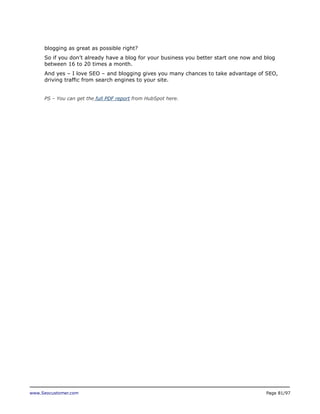 blogging as great as possible right?
So if you don’t already have a blog for your business you better start one now and blog
between 16 to 20 times a month.
And yes – I love SEO – and blogging gives you many chances to take advantage of SEO,
driving traffic from search engines to your site.
PS – You can get the full PDF report from HubSpot here.

www.Seocustomer.com

Page 81/97

 