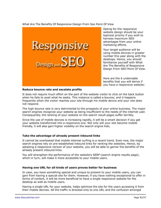 What Are The Benefits Of Responsive Design From Seo Point Of View
Opting for the responsive
website design should be your
topmost priority if you wish to
harness maximum SEO
advantages from your online
marketing efforts.
Your target audience will be
using mobile devices in greater
number this year along with the
desktops. Hence, you should
familiarize yourself with What
Are The Benefits of Responsive
Design From SEO Point Of View.
Here are the 6 undeniable
benefits that you will derive if
you have a responsive website:
Reduce bounce rate and escalate profits
It does not require much effort on the part of the website visitor to click on the back button
when he fails to avail what he seeks. This instance is called a bounce; and it happens
frequently when the visitor reaches your site through his mobile device and your site does
not respond.
The high bounce rate is very detrimental to the prospects of your online business. The major
search engines recognize your website as being insufficient to the needs of the internet user.
Consequently, the ranking of your website on the search result pages suffer terribly.
Since the use of mobile devices is increasing rapidly, it will be a smart decision if you get
your website transformed into a responsive one. Not only will your site become mobile
friendly, it will also gain higher visibility on the search engine lists.
Take the advantage of already present inbound links
It cannot be overlooked that mobile internet surfing is a recent trend. Even now, the major
search engines rely on pre-established inbound links for ranking the websites. Hence, by
adopting a responsive version of your website, you will be able to garner the benefits of the
already present inbound links.
You will strengthen the performance of the website’s SERP (search engine results page),
which in turn, will make it more accessible to your mobile users.
Having one URL for all kinds of users proves better for business
In case, you have something special and unique to present to your mobile users, you can
gain from having a special site for them. However, if you have nothing exceptional to offer in
terms of content, it will be more beneficial to have a single responsive website for the
desktop as well as mobile users.
Having a single URL for your website, helps optimize the site for the users accessing it from
their mobile devices. All the traffic is directed only to one URL and the confusion amongst
www.Seocustomer.com

Page 82/97

 