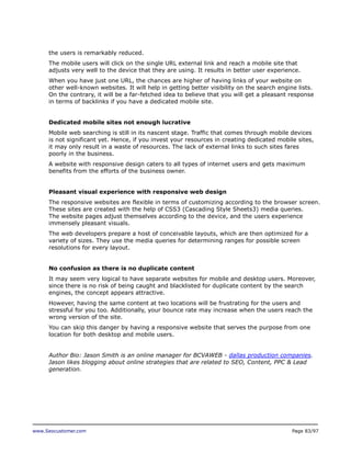 the users is remarkably reduced.
The mobile users will click on the single URL external link and reach a mobile site that
adjusts very well to the device that they are using. It results in better user experience.
When you have just one URL, the chances are higher of having links of your website on
other well-known websites. It will help in getting better visibility on the search engine lists.
On the contrary, it will be a far-fetched idea to believe that you will get a pleasant response
in terms of backlinks if you have a dedicated mobile site.
Dedicated mobile sites not enough lucrative
Mobile web searching is still in its nascent stage. Traffic that comes through mobile devices
is not significant yet. Hence, if you invest your resources in creating dedicated mobile sites,
it may only result in a waste of resources. The lack of external links to such sites fares
poorly in the business.
A website with responsive design caters to all types of internet users and gets maximum
benefits from the efforts of the business owner.
Pleasant visual experience with responsive web design
The responsive websites are flexible in terms of customizing according to the browser screen.
These sites are created with the help of CSS3 (Cascading Style Sheets3) media queries.
The website pages adjust themselves according to the device, and the users experience
immensely pleasant visuals.
The web developers prepare a host of conceivable layouts, which are then optimized for a
variety of sizes. They use the media queries for determining ranges for possible screen
resolutions for every layout.
No confusion as there is no duplicate content
It may seem very logical to have separate websites for mobile and desktop users. Moreover,
since there is no risk of being caught and blacklisted for duplicate content by the search
engines, the concept appears attractive.
However, having the same content at two locations will be frustrating for the users and
stressful for you too. Additionally, your bounce rate may increase when the users reach the
wrong version of the site.
You can skip this danger by having a responsive website that serves the purpose from one
location for both desktop and mobile users.
Author Bio: Jason Smith is an online manager for BCVAWEB - dallas production companies.
Jason likes blogging about online strategies that are related to SEO, Content, PPC & Lead
generation.

www.Seocustomer.com

Page 83/97

 