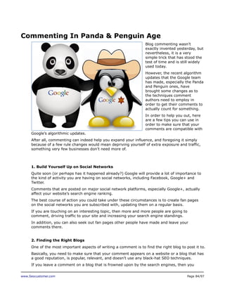 Commenting In Panda & Penguin Age
Blog commenting wasn’t
exactly invented yesterday, but
nevertheless, it is a very
simple trick that has stood the
test of time and is still widely
used today.
However, the recent algorithm
updates that the Google team
has made, especially the Panda
and Penguin ones, have
brought some changes as to
the techniques comment
authors need to employ in
order to get their comments to
actually count for something.
In order to help you out, here
are a few tips you can use in
order to make sure that your
comments are compatible with
Google’s algorithmic updates.
After all, commenting can indeed help you expand your influence, and foregoing it simply
because of a few rule changes would mean depriving yourself of extra exposure and traffic,
something very few businesses don’t need more of.

1. Build Yourself Up on Social Networks
Quite soon (or perhaps has it happened already?) Google will provide a lot of importance to
the kind of activity you are having on social networks, including Facebook, Google+ and
Twitter.
Comments that are posted on major social network platforms, especially Google+, actually
affect your website’s search engine ranking.
The best course of action you could take under these circumstances is to create fan pages
on the social networks you are subscribed with, updating them on a regular basis.
If you are touching on an interesting topic, then more and more people are going to
comment, driving traffic to your site and increasing your search engine standings.
In addition, you can also seek out fan pages other people have made and leave your
comments there.
2. Finding the Right Blogs
One of the most important aspects of writing a comment is to find the right blog to post it to.
Basically, you need to make sure that your comment appears on a website or a blog that has
a good reputation, is popular, relevant, and doesn’t use any black-hat SEO techniques.
If you leave a comment on a blog that is frowned upon by the search engines, then you
www.Seocustomer.com

Page 84/97

 