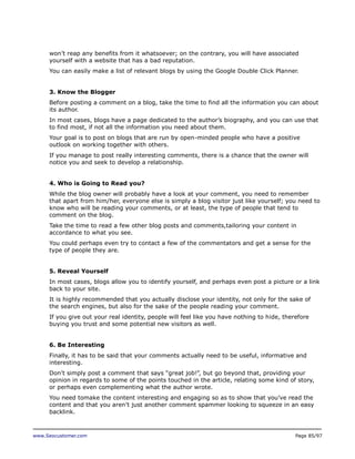 won’t reap any benefits from it whatsoever; on the contrary, you will have associated
yourself with a website that has a bad reputation.
You can easily make a list of relevant blogs by using the Google Double Click Planner.
3. Know the Blogger
Before posting a comment on a blog, take the time to find all the information you can about
its author.
In most cases, blogs have a page dedicated to the author’s biography, and you can use that
to find most, if not all the information you need about them.
Your goal is to post on blogs that are run by open-minded people who have a positive
outlook on working together with others.
If you manage to post really interesting comments, there is a chance that the owner will
notice you and seek to develop a relationship.
4. Who is Going to Read you?
While the blog owner will probably have a look at your comment, you need to remember
that apart from him/her, everyone else is simply a blog visitor just like yourself; you need to
know who will be reading your comments, or at least, the type of people that tend to
comment on the blog.
Take the time to read a few other blog posts and comments,tailoring your content in
accordance to what you see.
You could perhaps even try to contact a few of the commentators and get a sense for the
type of people they are.
5. Reveal Yourself
In most cases, blogs allow you to identify yourself, and perhaps even post a picture or a link
back to your site.
It is highly recommended that you actually disclose your identity, not only for the sake of
the search engines, but also for the sake of the people reading your comment.
If you give out your real identity, people will feel like you have nothing to hide, therefore
buying you trust and some potential new visitors as well.
6. Be Interesting
Finally, it has to be said that your comments actually need to be useful, informative and
interesting.
Don’t simply post a comment that says “great job!”, but go beyond that, providing your
opinion in regards to some of the points touched in the article, relating some kind of story,
or perhaps even complementing what the author wrote.
You need tomake the content interesting and engaging so as to show that you’ve read the
content and that you aren’t just another comment spammer looking to squeeze in an easy
backlink.

www.Seocustomer.com

Page 85/97

 