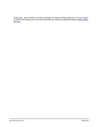 Author Bio - Jason Smith is an online manager for Superior Notary Services. He is an expert
on SEO & PPC tactics and in his free times likes to read and understand about mobile notary
services.

www.Seocustomer.com

Page 86/97

 
