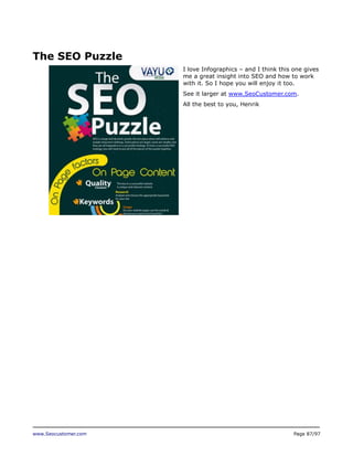 The SEO Puzzle
I love Infographics – and I think this one gives
me a great insight into SEO and how to work
with it. So I hope you will enjoy it too.
See it larger at www.SeoCustomer.com.
All the best to you, Henrik

www.Seocustomer.com

Page 87/97

 