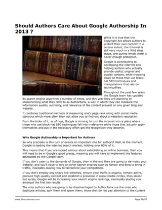Should Authors Care About Google Authorship In
2013 ?
While it is true that the
Copyright Act allows authors to
protect their own content to a
certain extent, the Internet is
still very much in a Wild West
stage, one during which there is
never enough protection.
Google is contributing to
developing the internet and
helping authors who actually
provide useful, original and
quality content, while frowning
down on those that use blackhat SEO techniques and
manipulations that rely on
technicalities.
Throughout the past few years
the Google team has updated
its search engine algorithm a number of times, and this year they are planning on
implementing what they refer to as AuthorRank, a way in which they can measure the
information quality, authority, and relevance of the content present on any given blog and
website.
It combines traditional methods of measuring one’s page rank along with social media
statistics which more often than not allow you to find out about a website’s reputation.
From the looks of it, as of now, Google is striving to turn the internet into a place where
those who use black-hat SEO techniques fall into irrelevance while those that actually apply
themselves and put in the necessary effort get the recognition they deserve.
Why Google Authorship is Important for Authors
So why precisely is this turn of events an important one for authors? Well, at the moment,
Google is leading the internet search market, holding over 80% of it.
This means that if you are indeed serious about establishing an online business, then you
will need to be in Google’s good graces, meaning you will have to implement the features
advocated by the Google team.
If you don’t cater to the demands of Google, then in the end they are going to de-index your
website, and you’ll have to rely on other search engines such as Yahoo! and Bing to bring in
traffic, inevitably leaving you to fall behind your competition.
If you don’t employ any shady link schemes, ensure your traffic is organic, remain active,
produce high-quality content and establish a presence in social media circles, then slowly
but surely, Google will be increasing your search engine rankings, eventually placing you
amongst the first ten results.
The only authors who are going to be disadvantaged by AuthorRank are the ones who
duplicate articles, spin them and spam them; those that do not pay attention to the content
www.Seocustomer.com

Page 88/97

 