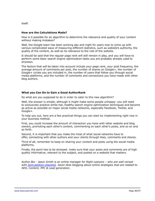 itself.
How are the Calculations Made?
How is it possible for an algorithm to determine the relevance and quality of your content
without making mistakes?
Well, the Google team has been working day and night for years now to come up with
various complicated ways of measuring different statistics, such as website’s authority, the
quality of the content, as well as its relevance to the rest of the website.
It should be said that the regular page rank will still remain in play, and you will have to
perform some basic search engine optimization tasks you are probably already used to
anyways.
The factors that will be taken into account include your page rank, your post frequency, the
average amount of comments per post, the number of shares on Google+, the number of
Google+ circles you are included in, the number of users that follow you through social
media platforms, and the number of comments and connections you have made with other
blog authors.

What you Can Do to Gain a Good AuthorRank
So what are you supposed to do in order to cater to this new algorithm?
Well, the answer is simple, although it might make some people unhappy: you will need
to exclusively practice white-hat, healthy search engine optimization techniques and become
as active as possible on major social media networks, especially Facebook, Twitter, and
Google+.
To help you out, here are a few practical things you can start by implementing right now in
your business method.
First, you could increase the amount of interaction you have with other website and blog
owners, promoting each other’s content, commenting on each other’s posts, and so on and
so forth.
Second, it is important that you make the most of what social networks have to
offer, connecting with other authors and your clients through likes, comments and shares.
Third of all, remember to keep on sharing your content and posts using the social media
platforms.
Finally, the point has to be stressed: make sure that your posts and comments are of high
quality informative, relevant to the subject, and posted on a website that matters.
Author Bio - Jason Smith is an online manager for Right Lawyers – who are well versed
with joint petition checklist. Jason likes blogging about online strategies that are related to
SEO, Content, PPC & Lead generation.

www.Seocustomer.com

Page 89/97

 