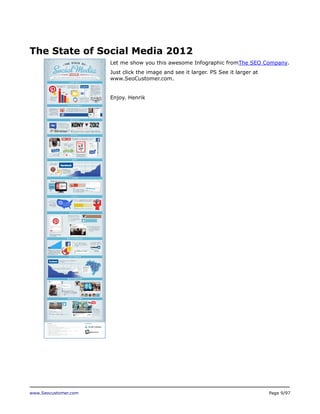 The State of Social Media 2012
Let me show you this awesome Infographic fromThe SEO Company.
Just click the image and see it larger. PS See it larger at
www.SeoCustomer.com.
Enjoy. Henrik

www.Seocustomer.com

Page 9/97

 