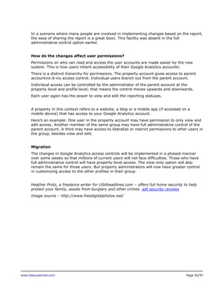 In a scenario where many people are involved in implementing changes based on the report,
the ease of sharing the report is a great boon. This facility was absent in the full
administrative control option earlier.
How do the changes affect user permissions?
Permissions on who can read and access the user accounts are made easier by the new
system. This is how users inherit accessibility of their Google Analytics accounts:
There is a distinct hierarchy for permissions. The property account gives access to parent
accountvis-à-vis access control. Individual users branch out from the parent account.
Individual access can be controlled by the administrator of the parent account at the
property level and profile level; that means the control moves upwards and downwards.
Each user again has the power to view and edit the reporting statuses.
A property in this context refers to a website, a blog or a mobile app (if accessed on a
mobile device) that has access to your Google Analytics account.
Here’s an example: One user in the property account may have permission to only view and
edit access. Another member of the same group may have full administrative control of the
parent account. A third may have access to liberalize or restrict permissions to other users in
the group, besides view and edit.
Migration
The changes in Google Analytics access controls will be implemented in a phased manner
over some weeks so that millions of current users will not face difficulties. Those who have
full administrative control will have property level access. The view-only option will also
remain the same for those users. But property administrators will now have greater control
in customizing access to the other profiles in their group.
Heather Protz, a freelance writer for USAheadlines.com – offers full home security to help
protect your family, assets from burglary and other crimes. adt security reviews
Image source – http://www.freedigitalphotos.net/

www.Seocustomer.com

Page 92/97

 