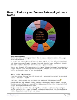 How to Reduce your Bounce Rate and get more
traffic

What Is Bounce Rate?

Bounce rate is the percentage of visitors that hit a page and don’t visit any other pages
within the same visit.
So bounce rate is a way for you to measure the quality of your site. Do your visitors like
your page or do they run away from you. Your goal will be to make people stick around a
little more and have them look at more then one page at your site.
Bounce rate stats will differ depending on the type of sites and pages you’re measuring. In
Google Analytics, there is a page that allows you to compare your site’s bounce rate and
metrics to other sites based on size and category.
Why Is Bounce Rate Important?

Think of it as your potential girlfriend or boyfriend – we would love to have her/him stick
around a little more – right?
That’s why I will show you how to engaged your visitors so they stay with you
Google now says that the Page Rank in the search algorithm is almost useless. Instead,
developers want to focus on results, CTR, and bounces, which provide the user with fuel
gauges showing how effective the site is.
Google wants to stress that sites with high Page Rank does not necessarily get higher
ranking than sites with a lower Page Rank. Small sites can improve their performance by
making the content more relevant and useful.
www.Seocustomer.com

Page 93/97

 