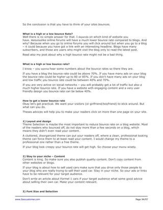 So the conclusion is that you have to think of your sites bounces.
What is a high or a low bounce Rate?

Well there is no simple answer for that. I depends on which kind of website you
have. Websiteslike online forums will have a much lower bounce rate compared to blogs. And
why? Because when you go to online forums you will click around but when you go to a blog
– it could because you have got a link with an interesting headline. Blogs have many
subscribers, and those are users who might visit the blog only to read the latest post.
Read also my post about why a high bounce rate might not be a bad thing.
What is a high or low bounce rate?

I know – you wanna hear some numbers about the bounce rates so there they are.
If you have a blog the bounce rate could be above 70%. If you have many ads on your blog
the bounce rate could be higher up to 80 or 85%. If you don’t have many ads on your blog
and low traffic you bounce rate could be between 40% and 70%.
If you are very active on social networks – you will probably get a lot of traffic but also a
much higher bounce rate. If you have a website with engaging content and a very user
friendly design you bounce rate can be below 40%.
How to get a lower bounce rate

Okay let’s get practical. We want your visitors (or girlfriend/boyfriend) to stick around. But
what can you do.
Theses advices will help you to make your readers click on more than one page on your site.
1) Layout and design

Theme Selection is maybe the most important to reduce bounce rate on a blog website. Most
of the readers who bounced off, do not stay more than a few seconds on a blog, which
means they didn’t even read your content.
A cluttered, disorganized theme can put your readers off, where a clean, professional looking
theme can force them to at-least read your content. I would change my theme to a
professional one rather than a free theme.
If your blog look creepy your bounce rate will get high. So choose your theme wisely.
2) Stay to your niche – Content

Content is king. So make sure you also publish quality content. Don’t copy content from
other websites or blogs.
If your blog is about how to sell used cars make sure that you drive only those people to
your blog who are really trying to sell their used car. Stay in your niche. So your ads or links
have to be relevant for your target audience.
Don’t write an article about Formel 1 cars if your target audience what some good advice
about selling their own car. Make your content relevant.
3) Font Size and Selection
www.Seocustomer.com

Page 94/97

 