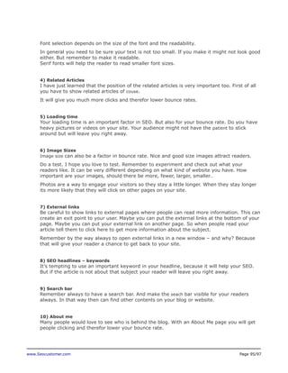 Font selection depends on the size of the font and the readability.
In general you need to be sure your text is not too small. If you make it might not look good
either. But remember to make it readable.
Serif fonts will help the reader to read smaller font sizes.
4) Related Articles

I have just learned that the position of the related articles is very important too. First of all
you have to show related articles of couse.
It will give you much more clicks and therefor lower bounce rates.
5) Loading time

Your loading time is an important factor in SEO. But also for your bounce rate. Do you have
heavy pictures or videos on your site. Your audience might not have the patient to stick
around but will leave you right away.
6) Image Sizes
Image size can also be a factor in bounce rate. Nice and good size images attract readers.

Do a test. I hope you love to test. Remember to experiment and check out what your
readers like. It can be very different depending on what kind of website you have. How
important are your images, should there be more, fewer, larger, smaller…
Photos are a way to engage your visitors so they stay a little longer. When they stay longer
its more likely that they will click on other pages on your site.
7) External links

Be careful to show links to external pages where people can read more information. This can
create an exit point to your user. Maybe you can put the external links at the bottom of your
page. Maybe you can put your external link on another page. So when people read your
article tell them to click here to get more information about the subject.
Remember by the way always to open external links in a new window – and why? Because
that will give your reader a chance to get back to your site.
8) SEO headlines – keywords

It’s tempting to use an important keyword in your headline, because it will help your SEO.
But if the article is not about that subject your reader will leave you right away.
9) Search bar

Remember always to have a search bar. And make the seach bar visible for your readers
always. In that way then can find other contents on your blog or website.
10) About me

Many people would love to see who is behind the blog. With an About Me page you will get
people clicking and therefor lower your bounce rate.

www.Seocustomer.com

Page 95/97

 