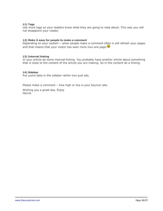 11) Tags

Use more tags so your readers know what they are going to read about. This way you will
not disappoint your reader.
12) Make it easy for people to make a comment

Depending on your system – when people make a comment often it will refresh your pages
and that means that your visitor has seen more then one page
13) Internal linking

In your article do some internal linking. You probably have another article about something
that is close to the content of the article you are making. So in the content do a linking.
14) Sidebar
Put usefull data in the sidebar rather then just ads.

Please make a comment – how high or low is your bounce rate.
Wishing you a great day. Enjoy
Henrik

www.Seocustomer.com

Page 96/97

 