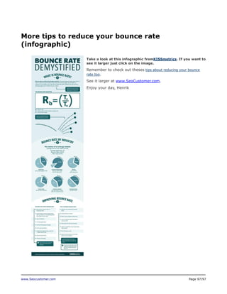 More tips to reduce your bounce rate
(infographic)
Take a look at this infographic fromKISSmetrics. If you want to
see it larger just click on the image.

Remember to check out theses tips about reducing your bounce
rate too.
See it larger at www.SeoCustomer.com.
Enjoy your day, Henrik

www.Seocustomer.com

Page 97/97

 