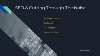 SEO & Cutting Through The Noise
Pubtelligence London
Bill Slawski
Go Fish Digital
October 23, 2018
@bill_slawski
 