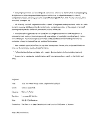 * Analyzing requirement and providing web promotions solutions to clients' which involves designing 
& implementing Search Engines Marketing plans Operational strategies like Keyword research, 
Competition analysis, Site analysis, Search Engine Marketing (SEM) Plan, Web Penalty Solutions, Web 
Marketing Strategies, etc 
* Pre analyzing solutions for potential clients Content Management and optimization based on Latent 
Semantic Indexing (LSI) Supervising & monitoring the complete execution of the projects in terms of 
planning the objectives, operations, time frame, quality checks, etc. 
* Relationship management with key clients for ensuring their satisfaction with the services to 
enhance & retain business Constant research & up-gradation of knowledge regarding Search Engines 
and technologies Impart training to SEO Trainees and Support Executives Inter Departmental co-ordination 
related to the workflow and quality of deliverables. 
* Have received appreciation from the top-level management for executing projects within the set 
time and demonstrating outstanding performance. 
* Proficient at conducting pre & post sales support & presentations for business development. 
* Resourceful at maintaining cordial relations with international clients mainly in the US, UK and 
APAC. 
Project #1 
Title: SEO, and HTML Design (www.targetwoman.com) US 
Client: Sulekha Classifieds 
Industry: Women’s Portal 
Duration: 1 years and 6 Months 
Role: SEO & HTML Designer 
Description: The client is an Award winning Information portal dedicated to Women. 
Role & Responsibilities: 
 