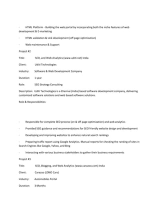 · HTML Platform - Building the web portal by incorporating both the niche features of web 
development & E-marketing 
· HTML validation & Link development (off page optimization) 
· Web maintenance & Support 
Project #2 
Title: SEO, and Web Analytics (www.uditi.net) India 
Client: Uditi Technologies 
Industry: Software & Web Development Company 
Duration: 1 year 
Role: SEO Strategy Consulting 
Description: Uditi Technologies is a Chennai (India) based software development company, delivering 
customized software solutions and web based software solutions. 
Role & Responsibilities: 
· Responsible for complete SEO process (on & off page optimization) and web analytics 
· Provided SEO guidance and recommendations for SEO friendly website design and development 
· Developing and improving websites to enhance natural search rankings 
· Preparing traffic report using Google Analytics. Manual reports for checking the ranking of sites in 
Search Engines like Google, Yahoo, and Bing 
· Interacting with various business stakeholders to gather their business requirements 
Project #3 
Title: SEO, Blogging, and Web Analytics (www.carazoo.com) India 
Client: Carazoo (IZMO Cars) 
Industry: Automobiles Portal 
Duration: 3 Months 
 