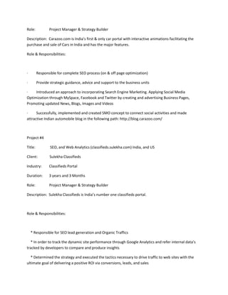 Role: Project Manager & Strategy Builder 
Description: Carazoo.com is India’s first & only car portal with interactive animations facilitating the 
purchase and sale of Cars in India and has the major features. 
Role & Responsibilities: 
· Responsible for complete SEO process (on & off page optimization) 
· Provide strategic guidance, advice and support to the business units 
· Introduced an approach to incorporating Search Engine Marketing. Applying Social Media 
Optimization through MySpace, Facebook and Twitter by creating and advertising Business Pages, 
Promoting updated News, Blogs, Images and Videos 
· Successfully, implemented and created SMO concept to connect social activities and made 
attractive Indian automobile blog in the following path: http://blog.carazoo.com/ 
Project #4 
Title: SEO, and Web Analytics (classifieds.sulekha.com) India, and US 
Client: Sulekha Classifieds 
Industry: Classifieds Portal 
Duration: 3 years and 3 Months 
Role: Project Manager & Strategy Builder 
Description: Sulekha Classifieds is India’s number one classifieds portal. 
Role & Responsibilities: 
* Responsible for SEO lead generation and Organic Traffics 
* In order to track the dynamic site performance through Google Analytics and refer internal data’s 
tracked by developers to compare and produce insights 
* Determined the strategy and executed the tactics necessary to drive traffic to web sites with the 
ultimate goal of delivering a positive ROI via conversions, leads, and sales 
 