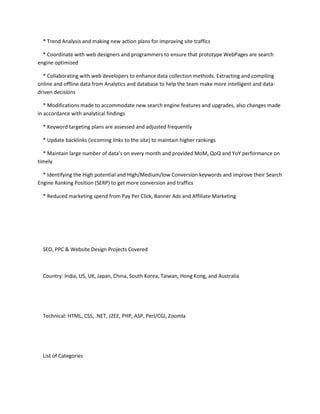 * Trend Analysis and making new action plans for improving site traffics 
* Coordinate with web designers and programmers to ensure that prototype WebPages are search 
engine optimized 
* Collaborating with web developers to enhance data collection methods. Extracting and compiling 
online and offline data from Analytics and database to help the team make more intelligent and data-driven 
decisions 
* Modifications made to accommodate new search engine features and upgrades, also changes made 
in accordance with analytical findings 
* Keyword targeting plans are assessed and adjusted frequently 
* Update backlinks (incoming links to the site) to maintain higher rankings 
* Maintain large number of data’s on every month and provided MoM, QoQ and YoY performance on 
timely 
* Identifying the High potential and High/Medium/low Conversion keywords and improve their Search 
Engine Ranking Position (SERP) to get more conversion and traffics 
* Reduced marketing spend from Pay Per Click, Banner Ads and Affiliate Marketing 
SEO, PPC & Website Design Projects Covered 
Country: India, US, UK, Japan, China, South Korea, Taiwan, Hong Kong, and Australia 
Technical: HTML, CSS, .NET, J2EE, PHP, ASP, Perl/CGI, Zoomla 
List of Categories 
 