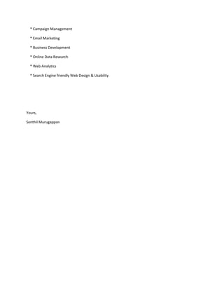 * Campaign Management 
* Email Marketing 
* Business Development 
* Online Data Research 
* Web Analytics 
* Search Engine friendly Web Design & Usability 
Yours, 
Senthil Murugappan 
