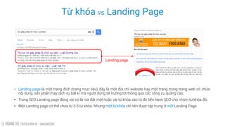 LE HOANG VU | REPUTATION.VN – VINALINK.COM
Từ khóa vs Landing Page
• Landing page là một trang đích (trang mục tiêu) đây là một địa chỉ website hay một trang trong trang web có chứa
nội dung, sản phẩm hay dịch vụ bất kì mà người dùng sẽ hướng tới thông qua các công cụ quảng cáo.
• Trong SEO Landing page đóng vài trò là nơi đặt một hoặc vài từ khóa vào từ đó tiến hành SEO cho nhóm từ khóa đó.
• Một Landing page có thể chứa từ 3-5 từ khóa. Nhưng một từ khóa chỉ nên được tập trung ở một Landing Page.
Landing page
 