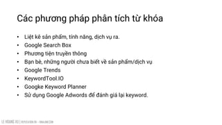 LE HOANG VU | REPUTATION.VN – VINALINK.COM
Các phương pháp phân tích từ khóa
• Liệt kê sản phẩm, tính năng, dịch vụ ra.
• Google Search Box
• Phương tiện truyền thông
• Bạn bè, những người chưa biết về sản phẩm/dịch vụ
• Google Trends
• KeywordTool.IO
• Googke Keyword Planner
• Sử dụng Google Adwords để đánh giá lại keyword.
 