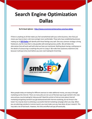 Search Engine Optimization
                Dallas
_____________________________________________________________________________________

            By Enriquie iglease - http://www.ecommerceinteractive.com/seo-dallas



If there is anything at all that makes you feel overwhelmed with your online business, then that just
means you have to learn a bit more and get more comfortable. Those who have established businesses
making use of SEO Dallas will identify with those feelings very well. One very common strategy is hiring
freelancers, but for most that is only possible with existing business profits. We will delve into
alternatives that will work well with what we have just mentioned. Nothing beats having a solid grasp on
the details of outsourcing or anything else prior to using it. We make that cautionary statement only
because it will pay to be smart before you even start looking for hired help.




Many people today are looking for different avenues to make additional money, one way is through
marketing via the Internet. There are many who are not sure of the best way to get started in this new
area and you may be looking for help yourself. Read this article to find out more about Internet
marketing and getting started.If you get disheartened with internet marketing, do not throw in the
towel. You may be close to achieving a successful internet marketing campaign when you stop. When
you are planning a product or service launch, you must make sure you have done all your research. This
may take a lot of hard work. However, this time and effort will pay off eventually.
 