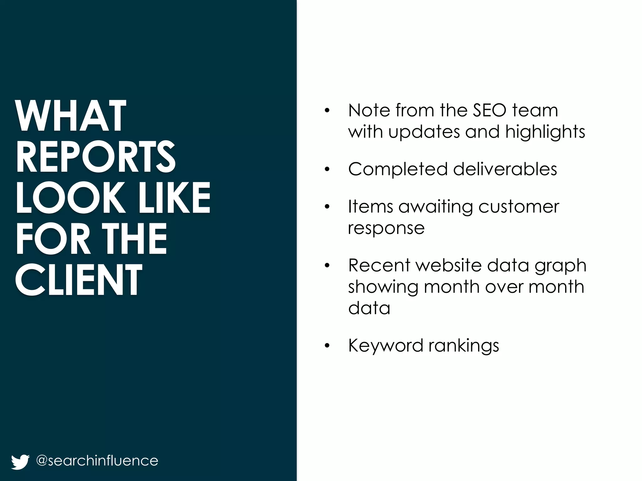 WHAT
REPORTS
LOOK LIKE
FOR THE
CLIENT

• Note from the SEO team
with updates and highlights
• Completed deliverables
• Items awaiting customer
response

• Recent website data graph
showing month over month
data
• Keyword rankings

@searchinfluence

Fairway Group in Partnership with Search Influence 2013

 