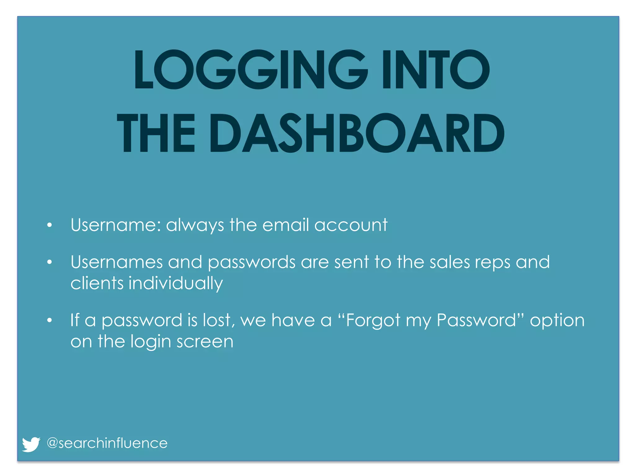 LOGGING INTO
THE DASHBOARD
• Username: always the email account

• Usernames and passwords are sent to the sales reps and
clients individually
• If a password is lost, we have a “Forgot my Password” option
on the login screen

@searchinfluence

Fairway Group in Partnership with Search Influence 2013

 