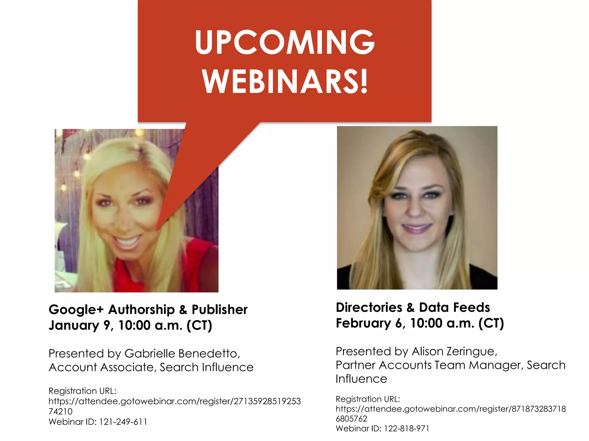 UPCOMING
WEBINARS!

Google+ Authorship & Publisher
January 9, 10:00 a.m. (CT)

Directories & Data Feeds
February 6, 10:00 a.m. (CT)

Presented by Gabrielle Benedetto,
Account Associate, Search Influence

Presented by Alison Zeringue,
Partner Accounts Team Manager, Search
Influence

Registration URL:
https://attendee.gotowebinar.com/register/27135928519253
74210
Fairway Group in
Webinar ID: 121-249-611

Registration URL:
https://attendee.gotowebinar.com/register/871873283718
6805762
Webinar ID: 122-818-971

Partnership with Search Influence 2013

 