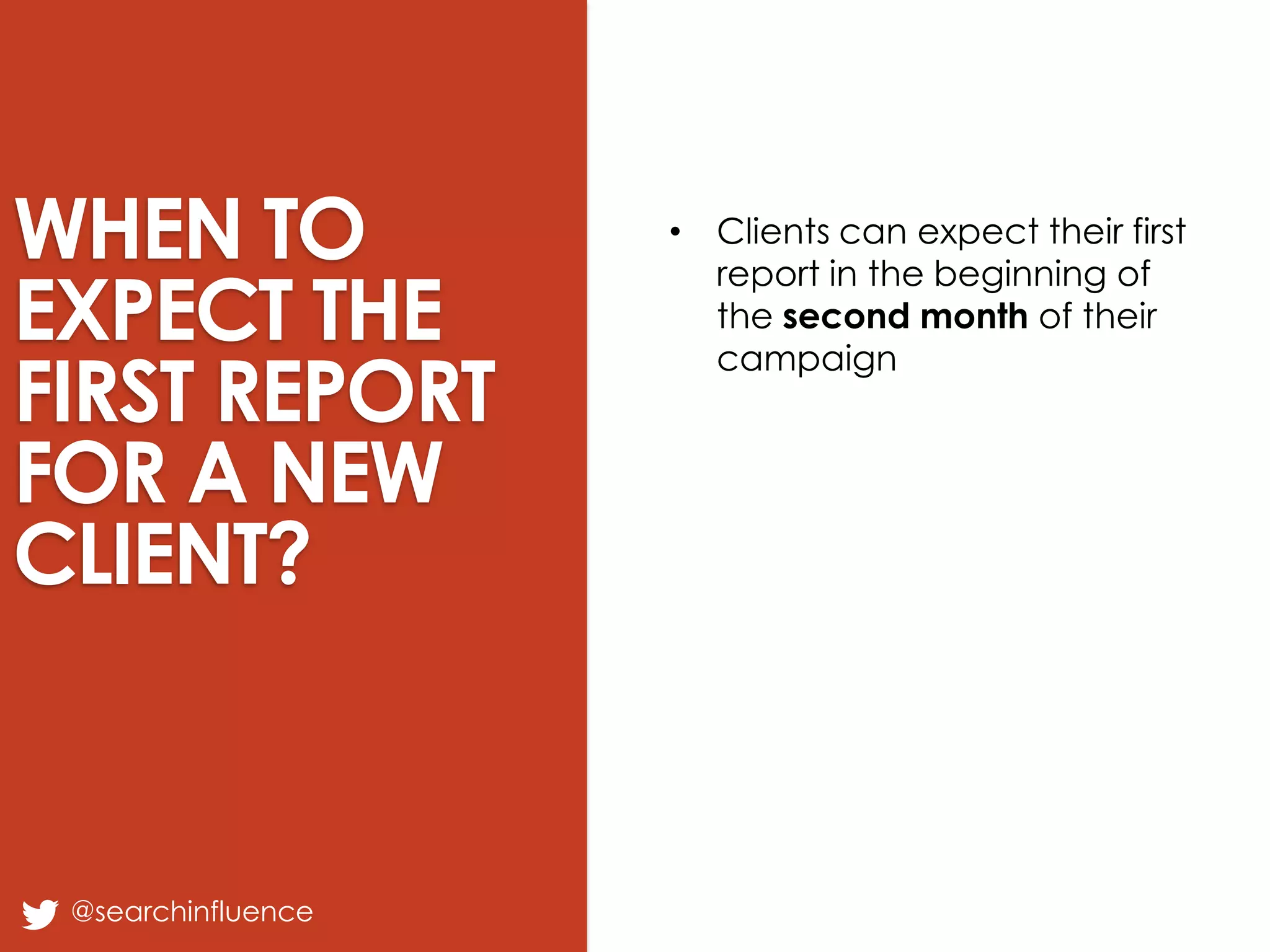 WHEN TO
EXPECT THE
FIRST REPORT
FOR A NEW
CLIENT?

@searchinfluence

• Clients can expect their first
report in the beginning of
the second month of their
campaign

Fairway Group in Partnership with Search Influence 2013

 