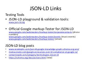 JSON-LD Links
Testing Tools
• JSON-LD playground & validation tools:
www.json-ld.org
• Official Google markup-Tester for JSON-LD
www.google.com/webmasters/markup-tester/corporatecontacts (phone
numbers)
www.google.com/webmasters/markup-tester/events (music events)
www.google.com/webmasters/markup-tester/ (email)
JSON-LD blog posts
• www.seoskeptic.com/json-ld-google-knowledge-graph-schema-org-seo/
• moduscreate.com/google-announces-json-ld-compliance-at-google-io/
• semanticweb.com/category/technologies-2/json-ld
• https://schema.org/docs/actions.html (new)
 