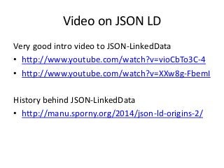 Video on JSON LD
Very good intro video to JSON-LinkedData
• http://www.youtube.com/watch?v=vioCbTo3C-4
• http://www.youtube.com/watch?v=XXw8g-FbemI
History behind JSON-LinkedData
• http://manu.sporny.org/2014/json-ld-origins-2/
 