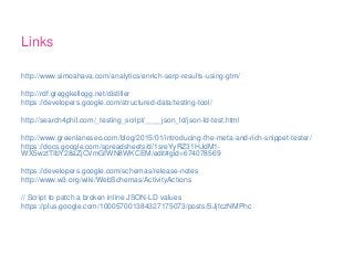 Links
http://www.simoahava.com/analytics/enrich-serp-results-using-gtm/
http://rdf.greggkellogg.net/distiller
https://developers.google.com/structured-data/testing-tool/
http://search4phil.com/_testing_script/____json_ld/json-ld-test.html
http://www.greenlaneseo.com/blog/2015/01/introducing-the-meta-and-rich-snippet-tester/
https://docs.google.com/spreadsheets/d/1sreYyRZ31HJdM1-
WX5wztTIbY28aZjCVmGIWN8WKCEM/edit#gid=674078569
https://developers.google.com/schemas/release-notes
http://www.w3.org/wiki/WebSchemas/ActivityActions
// Script to patch a broken inline JSON-LD values
https://plus.google.com/100057001384327175073/posts/SJjfczNMPhc
 