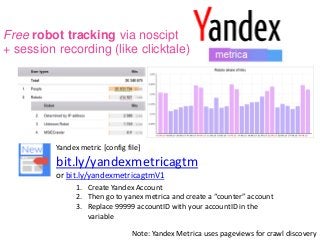 Free robot tracking via noscipt
+ session recording (like clicktale)
Yandex metric [config file]
bit.ly/yandexmetricagtm
or bit.ly/yandexmetricagtmV1
1. Create Yandex Account
2. Then go to yanex metrica and create a “counter” account
3. Replace 99999 accountID with your accountID in the
variable
Note: Yandex Metrica uses pageviews for crawl discovery
 